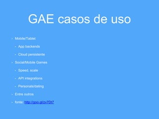 GAE casos de uso 
• Mobile/Tablet 
• App backends 
• Cloud persistente 
• Social/Mobile Games 
• Speed, scale 
• API integrations 
• Personals/dating 
• Entre outros 
• fonte: http://goo.gl/zv7Dt7 
 