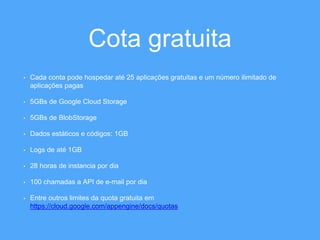 Cota gratuita 
• Cada conta pode hospedar até 25 aplicações gratuitas e um número ilimitado de 
aplicações pagas 
• 5GBs de Google Cloud Storage 
• 5GBs de BlobStorage 
• Dados estáticos e códigos: 1GB 
• Logs de até 1GB 
• 28 horas de instancia por dia 
• 100 chamadas a API de e-mail por dia 
• Entre outros limites da quota gratuita em 
https://cloud.google.com/appengine/docs/quotas 
 