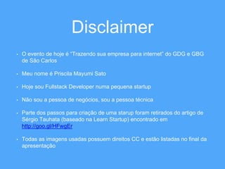 Disclaimer 
• O evento de hoje é “Trazendo sua empresa para internet” do GDG e GBG 
de São Carlos 
• Meu nome é Priscila Mayumi Sato 
• Hoje sou Fullstack Developer numa pequena startup 
• Não sou a pessoa de negócios, sou a pessoa técnica 
• Parte dos passos para criação de uma starup foram retirados do artigo de 
Sérgio Tauhata (baseado na Learn Startup) encontrado em 
http://goo.gl/HFwgEr 
• Todas as imagens usadas possuem direitos CC e estão listadas no final da 
apresentação 
 