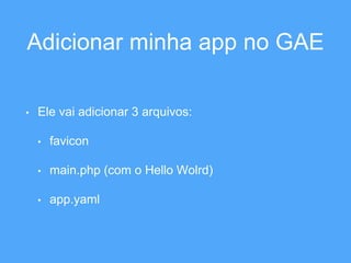 Adicionar minha app no GAE 
• Ele vai adicionar 3 arquivos: 
• favicon 
• main.php (com o Hello Wolrd) 
• app.yaml 
 
