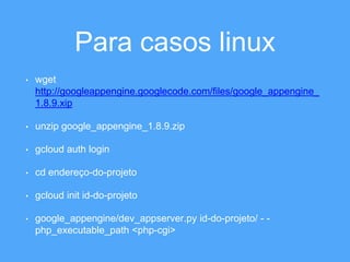 Para casos linux 
• wget 
http://googleappengine.googlecode.com/files/google_appengine_ 
1.8.9.xip 
• unzip google_appengine_1.8.9.zip 
• gcloud auth login 
• cd endereço-do-projeto 
• gcloud init id-do-projeto 
• google_appengine/dev_appserver.py id-do-projeto/ - - 
php_executable_path <php-cgi> 
 
