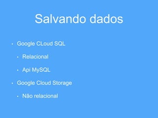 Salvando dados 
• Google CLoud SQL 
• Relacional 
• Api MySQL 
• Google Cloud Storage 
• Não relacional 
 