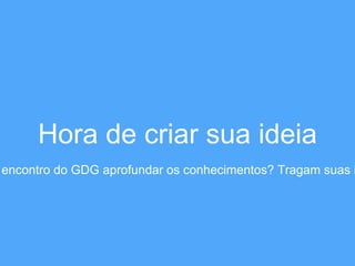 Hora de criar sua ideia 
encontro do GDG aprofundar os conhecimentos? Tragam suas ideias  