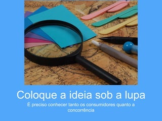 Coloque a ideia sob a lupa 
É preciso conhecer tanto os consumidores quanto a 
concorrência 
 