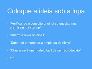 Coloque a ideia sob a lupa 
• “Verificar se o conceito original se encaixa nas 
premissas da startup” 
• “Aberto a ouvir opiniões” 
• “Saber se o mercado é amplo ou de nicho” 
• “Checar se é um modelo fácil de ser reproduzido” 
• etc 
 