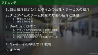 アジェンダ
1. 自己紹介およびナビタイムの会社・サービスの紹介
2. ナビタイムのチーム開発の方法の紹介と課題
1. 開発スタイル
2. 課題と取り組み
3. DevOpsにむけて
1. ナビタイムがいまDevOpsを重視する理由
2. Value Stream Mapping の実施と効果
3. HackFest を実施した成果
4. 日本と海外の開発プロセスの違いについて
4. Navitime の今後の IT 戦略
5. まとめ
 