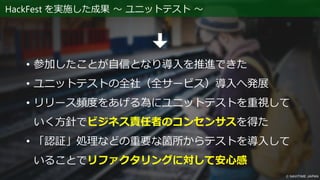 HackFest を実施した成果 ～ ユニットテスト ～
• 参加したことが自信となり導入を推進できた
• ユニットテストの全社（全サービス）導入へ発展
• リリース頻度をあげる為にユニットテストを重視して
いく方針でビジネス責任者のコンセンサスを得た
• 「認証」処理などの重要な箇所からテストを導入して
いることでリファクタリングに対して安心感
 