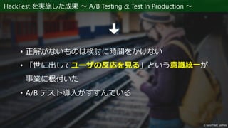 HackFest を実施した成果 ～ A/B Testing & Test In Production ～
• 正解がないものは検討に時間をかけない
• 「世に出してユーザの反応を見る」という意識統一が
事業に根付いた
• A/B テスト導入がすすんでいる
 