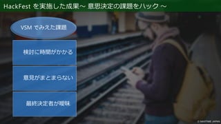 HackFest を実施した成果～ 意思決定の課題をハック ～
検討に時間がかかる
意見がまとまらない
最終決定者が曖昧
VSM でみえた課題
目標／目的を明確にする
計測方法を決める
（TestInProductionは必要か？）
どのような結果が成功か？
数値を設定する
継続して計測するのか
改善の提案
TestInProduction
の考えを浸透
 