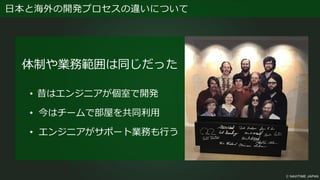日本と海外の開発プロセスの違いについて
体制や業務範囲は同じだった
• 昔はエンジニアが個室で開発
• 今はチームで部屋を共同利用
• エンジニアがサポート業務も行う
 