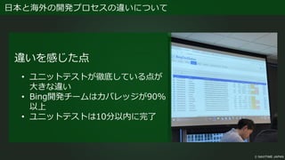日本と海外の開発プロセスの違いについて
違いを感じた点
• ユニットテストが徹底している点が
大きな違い
• Bing開発チームはカバレッジが90%
以上
• ユニットテストは10分以内に完了
 