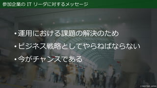 参加企業の IT リーダに対するメッセージ
• 運用における課題の解決のため
• ビジネス戦略としてやらねばならない
• 今がチャンスである
 
