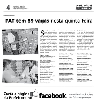 4      QUINTA-FEIRA
          13 de dezembro de 2012
                                                                                                                Diário Oficial
                                                                                                                 GUARUJÁ

oportunidade



  PAT tem 89 vagas nesta quinta-feira

                                   S
                                            e você tem experiência       serviços gerais, atendente de          das 9 às 12 horas.
                                            como vigilante ou auxi-      farmácia, motorista de cami-               Ao todo, são distribuídas 30
                                            liar de limpeza, esta é a    nhão, conferente de mercadoria,        senhas diárias para a realização
                                            oportunidade de concor-      repositor em supermercados,            do cadastro, que também pode
                                   rer a uma das 89 vagas oferecidas     monitor de vídeo, encarregado          ser feito pelo site www.maisem-
                                   pelo Posto de Atendimento ao          geral, artífice de manutenção e        prego.mte.gov.br. É necessário ter
                                   Trabalhador (PAT) , nesta quinta-     limpador de vidros.                    em mãos o CPF, RG, Carteira de
                                   feira, 13.                                Para concorrer às vagas, os        Trabalho e o número do PIS.
                                       Entre as funções que ne-          candidatos, além de cumprir os             O PAT de Guarujá está loca-
                                   cessitam de mão de obra estão         requisitos exigidos para as áreas,     lizado na Rua Cunhambebe, 500,
                                   também líder vigilante, ajudante      devem apresentar a Carteira de         na Vila Alice. O atendimento
                                   de pasteleiro, auxiliar de pessoal,   Trabalho, documento de identi-         acontece das 9 às 16h30. Outras
                                   operador de vendas, atendente de      dade (RG) e currículo. Para aque-      informações podem ser obtidas
                                   lanchonete, chapeiro de lanches,      les que ainda não se cadastraram       pelo telefone 3341-3431.
                                   auxiliar de escritório, oficial de    junto ao órgão, o atendimento é
                                   CONFIRA AS VAGAS
                                                                         Atendente de lanchonete - 6 vagas      Conferente de mercadoria - 1 vaga
                                   Vigilante - 26 vagas                  6 meses sem comprovação em CTPS        6 meses sem comprovação em CTPS
                                   6 meses sem comprovação em CTPS       Ensino Médio completo                  Ensino Médio completo
                                   Ensino Fundamental completo
                                                                         Chapeiro de lanches - 2 vagas          Repositor em supermercados - 2
                                   Líder vigilante - 4 vagas             6 meses sem comprovação em CTPS        vagas
                                   6 meses sem comprovação em CTPS       Ensino Médio completo                  6 meses sem comprovação em CTPS
                                   Ensino Médio completo                                                        Ensino Médio completo
                                                                         Auxiliar de escritório - 1 vaga
                                   Ajudante de pasteleiro - 2 vagas      6 meses com comprovação em CTPS        Monitor de vídeo - 4 vagas
                                   6 meses sem comprovação em CTPS       Ensino Médio completo                  6 meses sem comprovação em CTPS
                                   Ensino Médio completo                                                        Ensino Médio completo
                                                                         Oficial de serviços gerais - 3 vagas
                                   Auxiliar de limpeza - 23 vagas        6 meses sem comprovação em CTPS        Encarregado geral - 1 vaga
                                   6 meses sem comprovação em CTPS       Ensino Fundamental completo            6 meses sem comprovação em CTPS
                                   Ensino Fundamental completo                                                  Ensino Médio completo
                                                                         Atendente de farmácia - 2 vagas
                                   Auxiliar de pessoal - 1 vaga          6 meses com comprovação em CTPS        Artífice de Manutenção - 1 vaga
                                   6 meses sem comprovação em CTPS       Ensino Médio completo                  6 meses sem comprovação em CTPS
                                   Ensino Médio completo                                                        Ensino Médio completo
                                                                         Motorista de caminhão - 2 vagas
                                   Operador de vendas - 7 vagas          6 meses sem comprovação em CTPS        Limpador de vidros - 1 vaga
                                   6 meses sem comprovação em CTPS       Habilitação Categoria "D"              6 meses sem comprovação em CTPS
                                   Ensino Médio completo                 Ensino Fundamental completo            Ensino Médio completo




Curta a página                                                                                   www.facebook.com/
da Prefeitura no                                                                                 prefeitura.guaruja
 