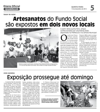 Diário Oficial
 GUARUJÁ
                                                                                                                                      QUINTA-FEIRA
                                                                                                                                      13 de dezembro de 2012
                                                                                                                                                                          5
bazar de natal


      Artesanatos do Fundo Social
   são expostos em dois novos locais
                                                                                                                 A partir desta quinta-feira, artigos
                                                                                                                 confeccionados por voluntárias estão
                                                                                                                 disponíveis na Prefeitura e na Câmara Municipal



                                                                                                                 O
                                                                                                                                tradicional Bazar     Dumont, 800) receber os artigos
                                                                                                                                de Natal, realizado   do Bazar de Natal. A exposição,
                                                                                                                                pelo Fundo Social     dos produtos, que prossegue até
                                                                                                                                                      terça-feira, 18, será das 13 às
                                                                                                                                de Solidariedade
                                                                                                                                                      17 horas.
                                                                                                                 de Guarujá na sede do órgão,             A prorrogação do bazar é
                                                                                                                 terminou na última semana. Mas       uma ótima alternativa para as
                                                                                                                 quem não conseguiu ir até o local    pessoas adquirirem artesanato
                                                                                                                 não precisa ficar preocupado. Ar-    e decoração com motivos na-
                                                                                                                 tigos de artesanato e decoração      talinos. Guirlandas, arranjos
                                                                                                                                                      de mesa, porta panetone, velas,
                                                                                                                 estarão à venda somente nestas       entre outros itens são vendidos
                                                                                                                 quinta-feira, 13, e sexta-feira,     durante o evento.
                                                                                                                 14, no Paço Municipal Raphael            Os produtos comercializa-
                                                                                                                 Vitiello, localizado na Avenida      dos são produzidos por volun-
                                                                                                                 Santos Dumont, 640.                  tárias das oficinas Country,
                                                                                                                     Já a Câmara Municipal            Patchwork, Mulher e Fábrica
                                                                                                                 (Avenida Leomil, 291 – Centro)       de artes, promovidas pelo Fun-
                                                                                                                 recebe as peças de hoje até do-      do Social, ao longo do ano. A
                                                                                                                 mingo, 16, das 10 às 17 horas.       renda arrecadada com a venda
                            Produtos estarão à venda hoje e amanhã no Paço Raphael Vitiello; na segunda-feira,   A partir da próxima segunda-         será utilizada nas atividades do
                            17, é a vez do Paço Moacir dos Santos filho receber os artigos do Bazar de Natal                                          próximo ano.
                                                                                                                 feira, 17, é a vez do Paço Moacir
                                                                                                                 dos Santos (Avenida Santos



ciclo natalino


      Exposição prossegue até domingo
    A primeira fase da exposição    landas, presépios, velas artesa-           A Câmara Municipal de




                                                                                                                                                                                         Fotos Pedro Rezende
“Ciclo Natalino” pode ser vista     nais, anjos de sisal, entre outros,    Guarujá fica na Avenida Leomil,
até domingo, 16, na Câmara          também integram a exposição.           n° 291 – em Pitangueiras, região
Municipal. A mostra, que conta          O evento é dividido em duas        central da Cidade. A mostra pode
com apresentação de trabalhos       etapas, sendo a primeira até este      ser visitada de segunda a domin-
de artesãos da Cidade, pode ser     domingo. A segunda fase começa         go, das 10 às 17 horas. Outras
visitada das 10 às 17 horas, no     a partir da próxima segunda-           informações podem ser obtidas
Espaço Cultural Vereador Alber-     feira, 17, e segue até 6 de janei-     pelo telefone (13) 4009-2133.
to Marques.                         ro. Cada etapa conta com dez
    Quem for ao local terá a        artistas diferentes, sendo cinco
oportunidade de ver trabalhos       independentes e cinco da As-
artesanais com motivos natali-      sociação dos Artesãos, Artistas
nos, decoração e presentes, com                                            A mostra, que conta com trabalhos
                                    Plásticos e Expositores da Praça       de artesãos da Cidade, pode ser
técnicas de entalhe em madeira,     das Bandeiras. A Associação            vista das 10 às 17 horas, no Espaço
pintura em tela e tecido e arte-    participará ainda com cinco tra-       Cultural Vereador Alberto Marques
sanato reciclado. Objetos como      balhos que são expostos na Praça
mandalas, aromatizantes, guir-      das Bandeiras.
 