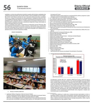 56                         QuINtA-fEIrA
                           13 de dezembro de 2012
                                                                                                                                                                  Diário Oficial
                                                                                                                                                                   GuAruJÁ

qualidade e o número dos proissionais envolvidos na gestão administrativa e pedagógica das           do esquema de 9 anos.
unidades de Educação Infantil, pois isto afeta também a mesma qualidade do ensino infantil.          Neste último decênio, muitos progressos na regulamentação, políticas, programas e ações
Mas existem outros fatores essenciais em que é necessário avançar para elevar a qualidade.           orientados ao Ensino Fundamental têm sido realizados:
Destaca-se, a criação de instrumentos de acompanhamento e avaliação da eiciência, eicá-          	 11.494 de 2007 que cria o Fundeb (Substituindo o Fundef )
                                                                                                   Lei
cia e qualidade da Educação Infantil no município, o aprimoramento das diretrizes e recursos     	 de Diretrizes e Bases da Educação - Lei nº 9.394, de 20/12/96
                                                                                                   Lei
pedagógicos para a Educação Infantil, e o melhoramento da articulação institucional com as       	Programa Nacional de Alimentação Escolar (Pnae).
áreas de saúde e assistência social para o atendimento integral das crianças matriculadas na     	 nº 11.274, de 6/2/06, que estabelece o Ensino Fundamental de 9 anos.
                                                                                                   Lei
Rede de Educação Infantil do município.                                                          	Plano de Desenvolvimento da Educação (PDE), 2007
Superar as limitações acima exige o investimento de importantes recursos inanceiros. Mas         	Diretrizes Curriculares para o Ensino Fundamental (CNE), 1998.
está amplamente demonstrado por estudos nacionais e internacionais que o investimento            	Plano de Metas Compromisso Todos pela Educação, 2007.
feito hoje na Educação Infantil é socialmente rentável pelo fato de que a qualidade de atendi-   	Programa de Formação Continuada de Professores das Séries Iniciais do ensino fundamental
mento na primeira infância pode reduzir os custos futuros associados com a repetência ou o           (Pró-Letramento).
abandono escolar no Ensino Fundamental e Médio.                                                  	Programa de Formação Inicial para Professores do ensino fundamental e Médio (Pró-Licen-
                                                                                                     ciatura).
               ENSINO FUNDAMENTAL                                                                	Política Nacional de Formação de Professores, 2008.
                                                                                                 	Programas Mais Educação e Mais Escola.
                                                                                                 	Programa Segundo Tempo.
                                                                                                 	Programa de Correção do Fluxo Escolar – Aceleração da Aprendizagem.
                                                                                                 	Programa Escola Aberta, 2005.
                                                                                                 	Programa Nacional de Tecnologia Educacional (Proinfo).
                                                                                                 	Projeto de Adequação de Prédios Escolares (Pape).
                                                                                                 	Programa Nacional Biblioteca na Escola (PNBE).
                                                                                                 	Programa Banda Larga na Escola, iniciado em 2009.
                                                                                                 	Programa Nacional de Fortalecimento de Conselhos Escolares, 2004.
                                                                                                 	Projeto Escola que Protege.
                                                                                                 	Proconselho, 2003.
                                                                                                 	Programa Presença (2005).
                                                                                                 	Programa Fazendo Escola (2005)
                                                                                                 	 Criação do IDEB (2007)
                                                                                                 	 Aprimoramento dos sistemas de avaliação: Provinha Brasil e Prova Brasil.

                                                                                                 2. Evolução do Ensino Fundamental em Guarujá:

                                                                                                                                       Munícipio de Guarujá– 2010
                                                                                                                     População entre 6 a 14 anos e Matricula no Ensino Fundamental
                                                                                                           55.000
                                                                                                           50.000                                                      48.069
                                                                                                                                  Matricula                                     44.934
                                                                                                           45.000
                                                                                                                                  População
                                                                                                           40.000
                                                                                                           35.000
                                                                                                           30.000
                                                                                                                           23.420 23.920        24.649
                                                                                                           25.000                                        21.014
                                                                                                           20.000
                                                                                                           15.000
                                                                                                           10.000
                                                                                                            5.000
                                                                                                                 0
                                                                                                                            6 a 10 anos         11 a 14 anos           6 a 14 anos
                                                                                                           Fonte: IBGE, Censos 2000/2010




                                                                                                     Considerando o período 2001-2011, segundo o MDE/Censo Escolar, a matrícula total no
                                                                                                     Ensino Fundamental no município cresceu 6,13%, passando de 46.084 alunos para 49.098
                                                                                                     alunos, quando atinge a marca máxima. Segundo o Censo 2010 (IBGE), a população de 6 a
                                                                                                     14 anos em Guarujá é de 44.934 pessoas e, em 2010 a matrícula já atingia os 48.069, o que
                                                                                                     revela uma taxa bruta3 de cobertura em Ensino Fundamental de 107%. Em 2010, a taxa
                                                                                                     bruta de cobertura no Ensino Fundamental I (Anos Iniciais), já atingiu 97,9% e no Ensino
                                                                                                     Fundamental II (Anos Finais) 117,3%. Estes são indicadores que revelam o expressivo cres-
                                                                                                     cimento, explicado, especialmente, pelo esforço empreendido pelo poder público para
                                                                                                     universalizar o Ensino Fundamental, implementando vários programas e projetos que
      •	   Avanços no decênio 2000/2010                                                              concorreram para a sua democratização.

1. Legislação, Políticas, Programas e Ações do Governo Federal:                                      3 A taxa bruta cobertura é a razão entre o número de alunos matriculados no nível e a
   O Ensino Fundamental brasileiro, segundo preconiza o Artigo 208 da Constituição Federal,          população residente na faixa etária correspondente. Quando há distorção idade-série, ou
   é gratuito e obrigatório, e tem por objetivo a formação básica do cidadão.                        seja, o nível de ensino atende alunos de outras faixas etárias, a distorção relete-se na taxa.
   Além disso, com a ampliação do Ensino Fundamental para 9 anos, parte da população de 6            Como a cobertura do Ensino Fundamental no município está próxima a 100%, a taxa de
   anos, que antes era atendida na educação infantil, passou a ser matriculada no ano inicial        cobertura apresenta um valor superior a 100%.
 