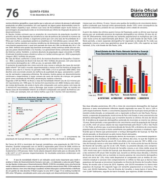 76                            QuINtA-fEIrA
                              13 de dezembro de 2012
                                                                                                                                                            Diário Oficial
                                                                                                                                                             GuAruJÁ
nomina dinâmica geográica, a qual explica que a cada ano um número de pessoas é adicionado         clareza que nos últimos 10 anos houve uma quebra da tendência do crescimento demo-
produzindo um efeito acumulativo. Um caso especial, em alguns países desenvolvidos como Es-        gráfico acelerado que Guarujá vinha apresentando, desde 1970, como consequência da
tados Unidos e Espanha, é que, embora suas taxas de fecundidade sejam muito baixas, as             expansão urbanística, produto de sua consolidação como cidade de veraneio.
porcentagens da população estão se incrementando por efeito da imigração de países em
desenvolvimento.                                                                                   A partir dos dados dos últimos quatro Censos de População, pode-se afirmar que Guarujá
As Nações Unidas estimam que as projeções de crescimento da população mundial no                   passou por um acelerado processo de explosão demográfica nos últimos 30 anos do sé-
próximo século vão depender da existência ou não de políticas de controle no número de             culo XX. Efetivamente, neste período seu tamanho populacional se multiplicou por 2,82,
nascimentos. Nesse sentido, o organismo prevê que com uma taxa de fecundidade de 2                 valor muito acima do experimentado pelo Brasil, 1,82, e pelo Estado de São Paulo, 2,08.
filhos por mulher, a população poderá se estabilizar em 10,8 bilhões para o século XXII.           Neste período, a maior expansão demográfica foi registrada na década de 70, onde sua
A América Latina mantém as mesmas tendências de diminuição crescente na sua taxa de                população cresceu a uma taxa geométrica anual de quase 5,0%, cifra superior ao total
crescimento populacional, a qual tem passado de níveis de 2.8% na década dos 50 a 1.5%             nacional, 2,5%, e do Estado de São Paulo, 3,4%.
em 2005. Embora esta queda seja bastante acentuada, ainda continua sendo alta em rela-
ção aos países desenvolvidos e no mundo, e se apresentam fortes contrastes entre países
da América Latina. Também, o número absoluto da população segue crescendo. A CEPAL
(Comissão Econômica para a América Latina e o Caribe) estima que em 2050 a população
chegue a 803,3 milhões de pessoas.
No caso do Brasil, conforme o Censo 2010, do Instituto Brasileiro de Geografia e Estatísti-
ca – IBGE, a população do Brasil é de mais de 190,7 milhões de pessoas, com uma taxa de
crescimento demográfico de 1,29% ao ano, no período 2000–2010.
O aumento da população tem como outra de suas causas a redução das taxas de mortali-
dade infantil 10 em todo o mundo, experimentando o menor nível da história ao longo dos
últimos anos (de 61,5 mortos no período 1995-2000 a 57,0 no período 2000-2005). Este
declínio está ocorrendo através da melhoria da qualidade da água, saneamento e políti-
cas de vacinação e segurança alimentar. No entanto, muitos países em desenvolvimento
continuam a experimentar o maior número de casos de mortes de crianças, em grande
parte como resultado do HIV-AIDS, desidratação, malária e diarreia.
Segundo o IDH do PNUD, no Brasil, a taxa de mortalidade infantil caiu de 52,4 mortes por
mil nascimentos em 1990 para 16 mortes/mil nascimentos em 2008. Embora este indica-
dor esteja declinando, ele ainda é muito alto comparado com outros países com taxas de
3 mortes/mil nascimentos, como a Noruega, que ocupa o primeiro lugar no mundo em
baixas taxas de mortalidade infantil. Se o Brasil é comparado com países da América Lati-
na, o Chile, por exemplo, tem um índice melhor, que é de 7 mortes /mil nascimentos.




                                                                                                   Nas duas décadas posteriores, 80 e 90, o ritmo de crescimento demográfico de Guarujá
                                                                                                   diminuiu a taxas sensivelmente inferiores àquela registrada nos anos 70, isto é, 3,0% e
                                                                                                   2,6% respectivamente. Porém, o crescimento populacional do município neste período se
                                                                                                   mantém ainda elevado, se comparado com o registrado no Brasil e em São Paulo. Precisa-
                                                                                                   mente, a expansão da população, muito acima do País e do Estado, é uma característica da
                                                                                                   dinâmica demográfica de Guarujá, que se mantém durante os últimos 30 anos do Século
                                                                                                   XX. A tendência de expansão demográfica acelerada do município se reverte nos últimos
                                                                                                   10 anos. Neste período, a taxa geométrica de crescimento anual da população de Guarujá
                                                                                                   cai a 0,9%, nível um pouco abaixo da taxa experimentada pelo Brasil (1,2%) e São Paulo
                                                                                                   (1,1%). Pode-se afirmar que, na primeira década do Século XXI, a dinâmica de crescimento
                                                                                                   populacional do município é muito semelhante aos padrões nacionais e estaduais, signi-
                                                                                                   ficando que os fatores que pressionaram o inchaço demográfico de Guarujá, no final do
                                                                                                   século passado, se dissolveram ou pelo menos foram atenuados.
                                                                 - O crescimento da                Em termos da distribuição da população dentro do município, o crescimento populacio-
população de Guarujá diminui seguindo os padrões do País, do Estado e da Região.                   nal apresenta uma mudança de tendência, nos últimos dez anos, no que diz respeito ao
                                                                                                   observado na década final do século XX. Com efeito, entre os anos de 1991 e 2000, o nú-
No Censo de 2010 o município de Guarujá contabilizou uma população de 290.725 ha-                  cleo de Guarujá cresceu a uma taxa média anual de 3,1%, muito acima da taxa do Distrito
bitantes. Quando comparada com os 264.812 registrados pelo Censo de 2000, estima-se                de Vicente de Carvalho, que foi só de 1,6%. Porém, na presente década, este comporta-
que, a cada ano da última década, a população do município tenha crescido em aproxi-               mento se reverte: o Distrito de Vicente de Carvalho cresceu a um ritmo médio anual de
madamente 2.594 pessoas. Valor muito abaixo daquele observado para as décadas de 90                1,6%, muito mais que o núcleo de Guarujá, que desacelera seu crescimento populacional
e 80, 6.077 e 5.372 pessoas respectivamente. Os resultados anteriores evidenciam com               a tão-somente 0,3% anual. Vale ressaltar que, durante as últimas duas décadas, o Distrito
                                                                                                   de Vicente de Carvalho tem-se mantido no mesmo patamar de crescimento demográfico
                                                                                                   anual, em torno de 1,5%; ritmo nada desprezível se comparado com as médias de cres-
10         A taxa de mortalidade infantil é um indicador social muito importante para medir e      cimento estadual e nacional. Este comportamento se reflete no fato que os bairros mais
analisar o Índice de Desenvolvimento Humano num país , e é elaborado a cada ano pelo Progra-       populosos de Guarujá se encontram localizados no Distrito de Vicente de Carvalho. Desta
ma das Nações Unidas para o Desenvolvimento (PNUD). O IDH foi concebido como uma forma de          forma, de acordo com o Censo de 2010, Itapema, com 26.070 moradores é o bairro mais
medir o desenvolvimento e como uma alternativa ao produto interno bruto (PIB). O IDH avalia três   populoso de Guarujá. Em segundo lugar em tamanho populacional se encontra o Pae
aspectos básicos: viver uma vida longa e saudável, receber educação e conhecimentos e desfrutar    Cará, com 26.054 habitantes. Fora de Vicente de Carvalho, o maior bairro é Santa Rosa,
de um padrão de vida decente. O Brasil ocupou no ano 2010 o lugar 73 no ranking mundial do         com 22.801 habitantes, seguido do bairro Enseada, que registrou 20.883 moradores.
IDH, entre 169 países, considerado assim como uma nação com desenvolvimento humano alto.
 