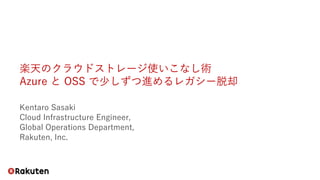 楽天のクラウドストレージ使いこなし術
Azure と OSS で少しずつ進めるレガシー脱却
Kentaro Sasaki
Cloud Infrastructure Engineer,
Global Operations Department,
Rakuten, Inc.
 