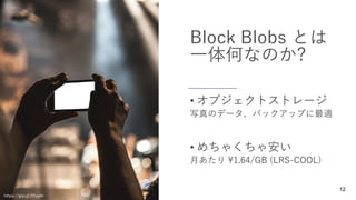 12
Block Blobs とは
一体何なのか?
写真のデータ、バックアップに最適
• オブジェクトストレージ
月あたり ¥1.64/GB (LRS-COOL)
• めちゃくちゃ安い
https://goo.gl/EfupHr
 