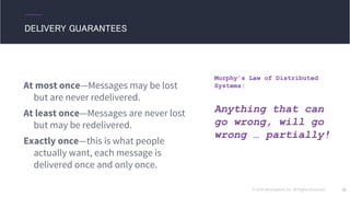 © 2016 Mesosphere, Inc. All Rights Reserved. 29
At most once—Messages may be lost
but are never redelivered.
At least once—Messages are never lost
but may be redelivered.
Exactly once—this is what people
actually want, each message is
delivered once and only once.
DELIVERY GUARANTEES
Murphy’s Law of Distributed
Systems:
Anything that can
go wrong, will go
wrong … partially!
 