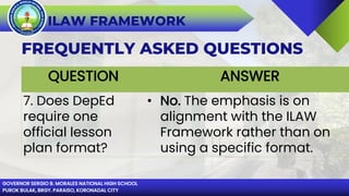 GOVERNOR SERGIO B. MORALES NATIONAL HIGH SCHOOL
PUROK BULAK, BRGY. PARAISO, KORONADAL CITY
ILAW FRAMEWORK
FREQUENTLY ASKED QUESTIONS
QUESTION ANSWER
7. Does DepEd
require one
official lesson
plan format?
• No. The emphasis is on
alignment with the ILAW
Framework rather than on
using a specific format.
 
