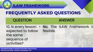 GOVERNOR SERGIO B. MORALES NATIONAL HIGH SCHOOL
PUROK BULAK, BRGY. PARAISO, KORONADAL CITY
ILAW FRAMEWORK
FREQUENTLY ASKED QUESTIONS
QUESTION ANSWER
10. Is every lesson
expected to follow
the same
sequence of
activities?
• No. The ILAW Framework is
flexible.
 
