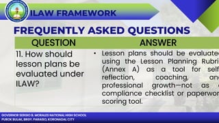 GOVERNOR SERGIO B. MORALES NATIONAL HIGH SCHOOL
PUROK BULAK, BRGY. PARAISO, KORONADAL CITY
ILAW FRAMEWORK
FREQUENTLY ASKED QUESTIONS
QUESTION ANSWER
11. How should
lesson plans be
evaluated under
ILAW?
• Lesson plans should be evaluated
using the Lesson Planning Rubric
(Annex A) as a tool for self-
reflection, coaching, and
professional growth—not as a
compliance checklist or paperwor
scoring tool.
 