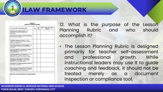 GOVERNOR SERGIO B. MORALES NATIONAL HIGH SCHOOL
PUROK BULAK, BRGY. PARAISO, KORONADAL CITY
ILAW FRAMEWORK
12. What is the purpose of the Lesson
Planning Rubric and who should
accomplish it?
• The Lesson Planning Rubric is designed
primarily for teacher self-assessment
and professional growth. While
instructional leaders may use it to guide
coaching and feedback, it should not be
treated merely as a document
inspection or compliance tool.
 