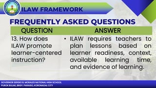 GOVERNOR SERGIO B. MORALES NATIONAL HIGH SCHOOL
PUROK BULAK, BRGY. PARAISO, KORONADAL CITY
ILAW FRAMEWORK
FREQUENTLY ASKED QUESTIONS
QUESTION ANSWER
13. How does
ILAW promote
learner-centered
instruction?
• ILAW requires teachers to
plan lessons based on
learner readiness, context,
available learning time,
and evidence of learning.
 