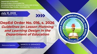 DepEd Order No. 016, s. 2026
Guidelines on Lesson Planning
and Learning Design in the
Department of Education
July 31, 2026
Department of Education
Schools Division of Koronadal City
GOVERNOR SERGIO B. MORALES NATIONAL HIGH SCHOOL
Purok Bulak, Brgy. Paraiso, Koronadal City
Resource Speaker: MARICEL B. DIGNADICE
SEPS/School Head Designate
GSBMNHS LIBRARY, 3:00PM
 