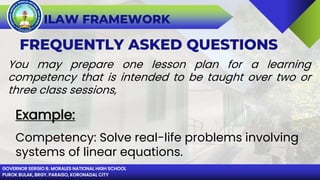 GOVERNOR SERGIO B. MORALES NATIONAL HIGH SCHOOL
PUROK BULAK, BRGY. PARAISO, KORONADAL CITY
ILAW FRAMEWORK
FREQUENTLY ASKED QUESTIONS
You may prepare one lesson plan for a learning
competency that is intended to be taught over two or
three class sessions,
Example:
Competency: Solve real-life problems involving
systems of linear equations.
 