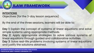 GOVERNOR SERGIO B. MORALES NATIONAL HIGH SCHOOL
PUROK BULAK, BRGY. PARAISO, KORONADAL CITY
ILAW FRAMEWORK
.
INTENTIONS
Objectives (for the 3-day lesson sequence)
By the end of the three sessions, learners will be able to:
Day 1: Explain the concept of systems of linear equations and solve
simple systems using appropriate methods.
Day 2: Apply appropriate strategies to solve various systems of
linear equations through guided and collaborative activities.
Day 3: Solve real-life problems involving systems of linear equations
and justify the solutions obtained.
 