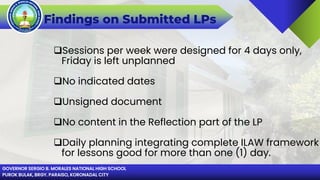 GOVERNOR SERGIO B. MORALES NATIONAL HIGH SCHOOL
PUROK BULAK, BRGY. PARAISO, KORONADAL CITY
Findings on Submitted LPs
Sessions per week were designed for 4 days only,
Friday is left unplanned
No indicated dates
Unsigned document
No content in the Reflection part of the LP
Daily planning integrating complete ILAW framework
for lessons good for more than one (1) day.
 