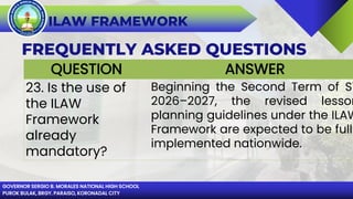 GOVERNOR SERGIO B. MORALES NATIONAL HIGH SCHOOL
PUROK BULAK, BRGY. PARAISO, KORONADAL CITY
ILAW FRAMEWORK
FREQUENTLY ASKED QUESTIONS
QUESTION ANSWER
23. Is the use of
the ILAW
Framework
already
mandatory?
Beginning the Second Term of SY
2026–2027, the revised lesson
planning guidelines under the ILAW
Framework are expected to be fully
implemented nationwide.
 