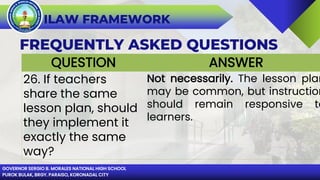 GOVERNOR SERGIO B. MORALES NATIONAL HIGH SCHOOL
PUROK BULAK, BRGY. PARAISO, KORONADAL CITY
ILAW FRAMEWORK
FREQUENTLY ASKED QUESTIONS
QUESTION ANSWER
26. If teachers
share the same
lesson plan, should
they implement it
exactly the same
way?
Not necessarily. The lesson plan
may be common, but instruction
should remain responsive to
learners.
 