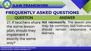 GOVERNOR SERGIO B. MORALES NATIONAL HIGH SCHOOL
PUROK BULAK, BRGY. PARAISO, KORONADAL CITY
ILAW FRAMEWORK
FREQUENTLY ASKED QUESTIONS
QUESTION ANSWER
27. If teachers share
the same lesson
plan, should they
implement it
exactly the same
way?
Not necessarily. The lesson plan
may be common, but instruction
should remain responsive to
learners.
 