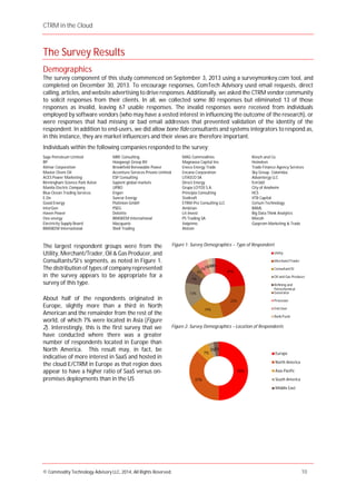 CTRM in the Cloud
© Commodity Technology Advisory LLC, 2014, All Rights Reserved. 10
The Survey Results
Demographics
The survey component of this study commenced on September 3, 2013 using a surveymonkey.com tool, and
completed on December 30, 2013. To encourage responses, ComTech Advisory used email requests, direct
calling, articles, and website advertising to drive responses. Additionally, we asked the CTRM vendor community
to solicit responses from their clients. In all, we collected some 80 responses but eliminated 13 of those
responses as invalid, leaving 67 usable responses. The invalid responses were received from individuals
employed by software vendors (who may have a vested interest in influencing the outcome of the research), or
were responses that had missing or bad email addresses that prevented validation of the identity of the
respondent. In addition to end-users, we did allow bone fide consultants and systems integrators to respond as,
in this instance, they are market influencers and their views are therefore important.
Individuals within the following companies responded to the survey:
Sage Petroleum Limited
BP
Alimar Corporation
Master Chem Oil
ACES Power Marketing
Birmingham Science Park Aston
Manila Electric Company
Blue Ocean Trading Services
E.On
Good Energy
InterGen
Haven Power
Ovo energy
Electricity Supply Board
BRASKEM International
MRE Consulting
Hoogwegt Groep BV
Brookfield Renewable Power
Accenture Services Private Limited
ESP Consulting
Sapient global markets
UPBO
Engen
Suncor Energy
Platinion GmbH
PSEG
Deloitte
BRASKEM International
Macquarie
Shell Trading
MAG Commodities
Magnasea Capital Inv.
Eneco Energy Trade
Encana Corporation
LITASCO SA
Direct Energy
Grupa LOTOS S.A.
Principia Consulting
Statkraft
ETRM-Pro Consulting LLC
Ambrian
Lit-Invest
PS Trading SA
Valprime
Alstom
Klesch and Co.
Heineken
Trade Finance Agency Services
Sky Group. Colombia.
Advantergy LLC
fcm360
City of Anaheim
HCS
VTB Capital
Cerium Technology
BAML
Big Data Think Analytics
Mocoh
Gazprom Marketing & Trade
The largest respondent groups were from the
Utility, Merchant/Trader, Oil & Gas Producer, and
Consultants/SI’s segments, as noted in Figure 1.
The distribution of types of company represented
in the survey appears to be appropriate for a
survey of this type.
About half of the respondents originated in
Europe, slightly more than a third in North
American and the remainder from the rest of the
world, of which 7% were located in Asia (Figure
2). Interestingly, this is the first survey that we
have conducted where there was a greater
number of respondents located in Europe than
North America. This result may, in fact, be
indicative of more interest in SaaS and hosted in
the cloud E/CTRM in Europe as that region does
appear to have a higher ratio of SaaS versus on-
premises deployments than in the US
50%
37%
7%
3%3%
Europe
North America
Asia-Pacific
South America
Middle East
Figure 2: Survey Demographics – Location of Respondents
24%
22%
19%
13%
7%
4%
3%
3%2%2%1%
Utility
Merchant/Trader
Consultant/SI
Oil and Gas Producer
Refining and
Petrochemical
Generator
Processor
End User
Bank/Fund
Figure 1: Survey Demographics – Type of Respondent
 