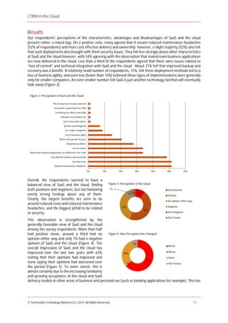CTRM in the Cloud
© Commodity Technology Advisory LLC, 2014, All Rights Reserved. 11
Results
Our respondents’ perceptions of the characteristics, advantages and disadvantages of SaaS and the cloud
present rather a mixed bag. On a positive note, many agreed that it meant reduced maintenance headaches
(52% of respondents) and more cost effective delivery and ownership; however, a slight majority (52%) also felt
that such deployments also brought with them security issues. They felt less strongly about other characteristics
of SaaS and the cloud however, with 34% agreeing with the observation that mainstream business applications
are now delivered in the cloud. Less than a third of the respondents agreed that there were issues related to
“loss of control” and technical integration with SaaS and the cloud. About 21% felt that improved backup and
recovery was a benefit. A relatively small number of respondents, 15%, felt these deployment methods led to a
loss of business agility, and even less (fewer than 10%) believed these types of implementations were generally
only for smaller companies. An even smaller number felt SaaS is just another technology fad that will eventually
fade away (Figure 3).
Overall, the respondents seemed to have a
balanced view of SaaS and the cloud, finding
both positives and negatives, but not harboring
overly strong feelings about any of them.
Clearly, the largest benefits are seen to be
around reduced costs and reduced maintenance
headaches; and the biggest pitfall to be related
to security.
This observation is strengthened by the
generally favorable view of SaaS and the cloud
among the survey respondents. More than half
had positive views, around a third had no
opinion either way and only 7% had a negative
opinion of SaaS and the cloud (Figure 4). The
overall impression of SaaS and the cloud has
improved over the last two years with 63%
stating that their opinions had improved and
none saying their opinions had worsened over
the period (Figure 5). To some extent, this is
almost certainly due to the increasing familiarity
and growing acceptance of the cloud and SaaS
delivery models in other areas of business and personal use (such as banking applications for example). This has
0% 10% 20% 30% 40% 50% 60%
Reduced maintenance headaches
Security issues
Cost effective delivery and ownership
Mainstream business applications are delivered in the cloud
Loss of control
Integration problems
Better back up and recovery
Loss of business agility
For smaller companies
Another technology fad
Don't know what SaaS is
Unknown cost inflation risk
Convincing risk officers internally
Too specific requirements for TRM
Risk of data loss if vendor insolvent
10%
46%
32%
7%
0%
5%
Very Positive
Positive
No opinion either way
Negative
Very Negative
Don't know
Figure 4: Perceptions of the Cloud
63%
0%
30%
7%
Better
Worse
Same
Don't know
Figure 5: How Perception Has Changed
Figure 3: Perceptions of SaaS and the Cloud
 