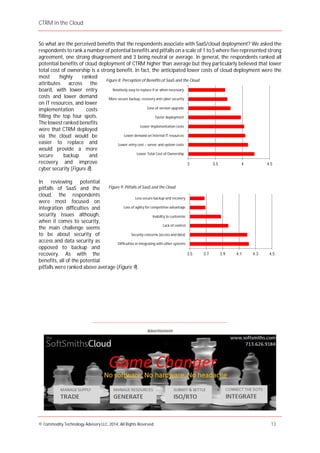 CTRM in the Cloud
© Commodity Technology Advisory LLC, 2014, All Rights Reserved. 13
Advertisement
So what are the perceived benefits that the respondents associate with SaaS/cloud deployment? We asked the
respondents to rank a number of potential benefits and pitfalls on a scale of 1 to 5 where five represented strong
agreement, one strong disagreement and 3 being neutral or average. In general, the respondents ranked all
potential benefits of cloud deployment of CTRM higher than average but they particularly believed that lower
total cost of ownership is a strong benefit. In fact, the anticipated lower costs of cloud deployment were the
most highly ranked
attributes across the
board, with lower entry
costs and lower demand
on IT resources, and lower
implementation costs
filling the top four spots.
The lowest ranked benefits
were that CTRM deployed
via the cloud would be
easier to replace and
would provide a more
secure backup and
recovery and improve
cyber security (Figure 8).
In reviewing potential
pitfalls of SaaS and the
cloud, the respondents
were most focused on
integration difficulties and
security issues although,
when it comes to security,
the main challenge seems
to be about security of
access and data security as
opposed to backup and
recovery. As with the
benefits, all of the potential
pitfalls were ranked above average (Figure 9).
____________________________________________________________________________________
3.5 3.7 3.9 4.1 4.3 4.5
Difficulties in integrating with other systems
Security concerns (access and data)
Lack of control
Inability to customize
Loss of agility for competitive advantage
Less secure backup and recovery
Figure 9: Pitfalls of SaaS and the Cloud
3 3.5 4 4.5
Lower Total Cost of Ownership
Lower entry cost – server and system costs
Lower demand on internal IT resources
Lower implementation costs
Faster deployment
Ease of version upgrade
More secure backup, recovery and cyber security
Relatively easy to replace if or when necessary
Figure 8: Perception of Benefits of SaaS and the Cloud
 