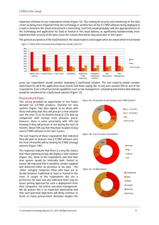 CTRM in the Cloud
© Commodity Technology Advisory LLC, 2014, All Rights Reserved. 15
important attribute in our respondents minds (Figure 12). The ranking of security and monitoring of the data
center as being more important than the technology or architecture of the E/CTRM software being deployed in
a SaaS or hosted in the cloud environment is interesting. ComTech would probably rank the appropriateness of
the technology and application for SaaS or hosted in the cloud delivery as significantly fundamentally more
important than security of the data center for reasons that will be discussed later in this report.
The general acceptance of the SaaS/hosted in the cloud model is noted again when we asked which in functional
areas our respondents would consider deploying a SaaS/cloud solution. The vast majority would consider
SaaS/Cloud for all of the application areas tested, and those saying ‘No’ to any were around 20% or less of the
respondents. Even critical functional capabilities such as risk management, scheduling and market data delivery
would be considered for a SaaS/cloud solution (Figure 13).
Procurement Plans
This survey provided an opportunity to test future
demand for E/CTRM products. Demand for new
systems (Figure 14a) does appear to be down with
those indicating that they will procure a new solution
over the next 12 to 24 months being at 31% (low by
comparison with surveys from previous years).
However, there is some uncertainty with 18% not
knowing if they will procure or not during the next 24
months. About 50% say that they have no plans to buy
new E/CTRM software in the next 2-years.
The vast majority of those respondents that indicated
they did plan to procure new E/CTRM software over
the next 24-months will be looking for ETRM (energy)
systems (Figure 14b).
The responses indicate that there is a very fair chance
that those planning to buy will deploy a SaaS solution
(Figure 14c). None of the respondents said that their
new system would be internally built, hosted or
leased. All indicated that it would be vendor-supplied
and delivered either on premises or via SaaS. The
‘other’ category comprises those who have yet to
decide between traditional or SaaS or hosted in the
main. A couple of the respondents did cite a
preference for SaaS, but also indicated there may be
issues getting approval for such a deployment from
their companies’ risk and/or executive management.
We do believe this is an important observation and
that such potential objections will likely continue to
factor in many procurement decisions despite the
Figure 13: What Other Functional Areas Would You Consider SaaS For?
23%
8%
51%
18% Yes - 12 months
Yes - 24 months
No
Don't know
Figure 14a: Do you plan on purchasing a new CTRM solution?
67%
13%
7%
13%
Energy
Ags
Metals
All
Figure 14b: If yes, for what commodities?
33%
27%
40%
0%0%0%
Traditional
SaaS
Other
Leased
Hosted
Internal
Figure 14c: On What Basis?
0%
10%
20%
30%
40%
50%
60%
70%
80%
90%
Market Data
Delivery
Forward Curves Trader Tools Scheduling Regulatory
Trade
Reporting
Regulatory
Compliance
Solutions
Data
Visualization
Risk
Management
Yes
No
Don't know
 