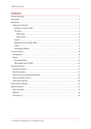 CTRM in the Cloud
© Commodity Technology Advisory LLC, 2014, All Rights Reserved. 2
Contents
Executive Summary.........................................................................................................................................3
Introduction....................................................................................................................................................5
Background.....................................................................................................................................................6
Models and Confusion?..............................................................................................................................7
Software as a Service (SaaS)...................................................................................................................7
The Cloud................................................................................................................................................7
Public Cloud.......................................................................................................................................8
Private Cloud.....................................................................................................................................8
Hosted ....................................................................................................................................................8
Application Service Provider (ASP).........................................................................................................8
Leased.....................................................................................................................................................8
Classifying the Models............................................................................................................................8
The Survey Results........................................................................................................................................10
Demographics...........................................................................................................................................10
Results.......................................................................................................................................................11
Procurement Plans ...............................................................................................................................15
Who Supplies SaaS E/CTRM?................................................................................................................16
Discussion of Results.....................................................................................................................................17
Growing Acceptance.................................................................................................................................17
Need for Education...................................................................................................................................17
Business Pressures Promoting the Model? ..............................................................................................18
Security and other concerns.....................................................................................................................18
When SaaS Is Not SaaS .............................................................................................................................20
About ComTech Advisory..............................................................................................................................22
About the Sponsors ......................................................................................................................................23
Aspect Enterprise......................................................................................................................................24
Brady PLC..................................................................................................................................................26
Generation 10...........................................................................................................................................28
 