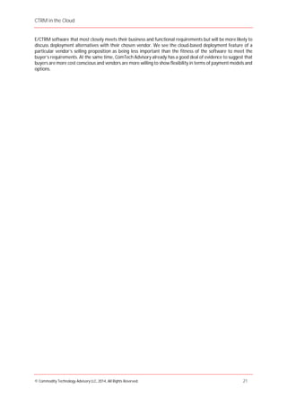 CTRM in the Cloud
© Commodity Technology Advisory LLC, 2014, All Rights Reserved. 21
E/CTRM software that most closely meets their business and functional requirements but will be more likely to
discuss deployment alternatives with their chosen vendor. We see the cloud-based deployment feature of a
particular vendor’s selling proposition as being less important than the fitness of the software to meet the
buyer’s requirements. At the same time, ComTech Advisory already has a good deal of evidence to suggest that
buyers are more cost conscious and vendors are more willing to show flexibility in terms of payment models and
options.
 