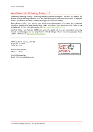 CTRM in the Cloud
© Commodity Technology Advisory LLC, 2014, All Rights Reserved. 22
About Commodity Technology Advisory LLC
Commodity Technology Advisory is the leading analyst organization covering the ETRM and CTRM markets. We
provide the invaluable insights into the issues and trends affecting the users and providers of the technologies
that are crucial for success in the constantly evolving global commodities markets.
Patrick Reames and Gary Vasey head our team, who’s combined 60-plus years in the energy and commodities
markets, provides depth of understanding of the market and its issues that is unmatched and unrivaled by any
analyst group. For more information, please visit http://www.comtechadvisory.com.
ComTech Advisory also hosts the CTRMCenter, your online portal with news and views about commodity
markets and technology as well as a comprehensive online directory of software and services providers. Please
visit the CTRMCenter at http://www.ctrmcenter.com.
19901 Southwest Freeway, Suite 121
Sugar Land TX 77479
+1 281 207 5412
Prague, Czech Republic
+420 775 718 112
ComTechAdvisory.com
Email: info@comtechadvisory.com
 