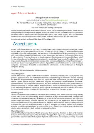 CTRM in the Cloud
© Commodity Technology Advisory LLC, 2014, All Rights Reserved. 24
Aspect Enterprise Solutions
Intelligent Trade In The Cloud
www.aspectenterprise.com / moreinfo@aspectenterprise.com
The World’s #1 SaaS Multi-Commodity Trading, Risk & Market Data Enterprise In The Cloud.
One Platform. One Password.
Free Trials & Affordable Monthly Subscriptions.
Aspect Enterprise Solutions is the world’s first provider to offer a multi-commodity market data, trading and risk
management platform fully delivered using the Software-as-a-Service in the Cloud. More than 500 organizations
in over 93 countries rely on Aspect Cloud solutions which feature front, middle and back office functions easily
integrated with customer environments which include third party solutions from SAP, Oracle and others.
Aspect's main products are AspectCTRM, AspectDSC and AspectPM.
AspectCTRM offers a continuous spectrum of increasing functionality in three flexible editions designed to meet
the functional and budget requirements of its users. It begins with the Lite Edition (LE), with front office features
deployable in hours for small companies; and upgrades to the Standard Edition (SE) which is also out-of-the-box
with front, middle and back office functionality for any size company; and scales to the Enterprise Edition which
is fully customized through professional services development. Rapid deployment is provided by Aspect out of
the box, with customized configurations depending on the complexity of requirements. The solution scales from
single users to thousands at multiple locations across global businesses, all backed up with professional support,
security and disaster recovery built into the solution. AspectCTRM is an affordable option for small to mid-size
companies – and because of its ability to scale and deploy within weeks – is also used by some of the largest
companies globally.
The AspectCTRM suite includes the following modules:
Trade Management
AspectCTRM’s Trade Capture Module features real-time calculations and fast-action closing reports. This
powerful application utilizes On-Line Analytical Processing (OLAP) technology to enable ‘slice and dice’ reporting
for quick data analysis that allows users to see P&L reports and trade scenarios from just about any view. This
module captures physical and paper transactions; integrates and streams pricing and analytical information;
generates dynamic real-time position management and profit and loss calculations; creates instant marked-to-
market computations for multiple markets, pricing instruments, products, and much more. Effectively monitor
trader portfolios and corporate exposure as positions change simultaneously with market volatility. Also reduce
the time it takes to produce intraday and closing reports to seconds rather than hours or days.
Risk Management
The Risk Management Module addresses a multitude of risks including: price, volume, volatility, quality, delivery
counter party, credit and multi-currency, with a full spectrum of physical and financial tools. Users perform
advanced, complex value-at-risk (VAR) calculations quickly. The second data is entered users are able to perform
instant analysis and monitor individual portfolios and exposure across the organization. Harness advanced
technology built to instantly process and relate prices, volatilities and correlations. Multi-faceted stress testing
and fast-action reporting allows users to plug in “what-if” scenarios and instantly calculate profit and loss
potential in multiple currencies based on varying pricing factors. Plus discover optimal hedge calculations by
viewing futures contracts in a single portfolio versus overall positions.
Physical Operations
AspectCTRM’s Physical Operations Module gives your team powerful functions to track and maximize
transportation activities and opportunities throughout the supply chain. It gives your schedulers and operations
personnel the tools needed to effectively track shipments and inventories and keep product moving, visible and
 
