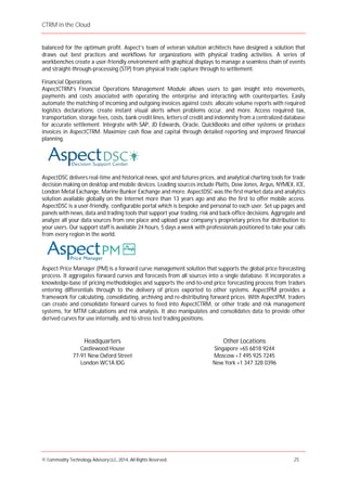 CTRM in the Cloud
© Commodity Technology Advisory LLC, 2014, All Rights Reserved. 25
balanced for the optimum profit. Aspect’s team of veteran solution architects have designed a solution that
draws out best practices and workflows for organizations with physical trading activities. A series of
workbenches create a user-friendly environment with graphical displays to manage a seamless chain of events
and straight-through-processing (STP) from physical trade capture through to settlement.
Financial Operations
AspectCTRM’s Financial Operations Management Module allows users to gain insight into movements,
payments and costs associated with operating the enterprise and interacting with counterparties. Easily
automate the matching of incoming and outgoing invoices against costs; allocate volume reports with required
logistics declarations; create instant visual alerts when problems occur, and more. Access required tax,
transportation, storage fees, costs, bank credit lines, letters of credit and indemnity from a centralized database
for accurate settlement. Integrate with SAP, JD Edwards, Oracle, QuickBooks and other systems or produce
invoices in AspectCTRM. Maximize cash flow and capital through detailed reporting and improved financial
planning.
AspectDSC delivers real-time and historical news, spot and futures prices, and analytical charting tools for trade
decision making on desktop and mobile devices. Leading sources include Platts, Dow Jones, Argus, NYMEX, ICE,
London Metal Exchange, Marine Bunker Exchange and more. AspectDSC was the first market data and analytics
solution available globally on the Internet more than 13 years ago and also the first to offer mobile access.
AspectDSC is a user-friendly, configurable portal which is bespoke and personal to each user. Set up pages and
panels with news, data and trading tools that support your trading, risk and back-office decisions. Aggregate and
analyze all your data sources from one place and upload your company’s proprietary prices for distribution to
your users. Our support staff is available 24 hours, 5 days a week with professionals positioned to take your calls
from every region in the world. DESKTOP
Aspect Price Manager (PM) is a forward curve management solution that supports the global price forecasting
process. It aggregates forward curves and forecasts from all sources into a single database. It incorporates a
knowledge-base of pricing methodologies and supports the end-to-end price forecasting process from traders
entering differentials through to the delivery of prices exported to other systems. AspectPM provides a
framework for calculating, consolidating, archiving and re-distributing forward prices. With AspectPM, traders
can create and consolidate forward curves to feed into AspectCTRM, or other trade and risk management
systems, for MTM calculations and risk analysis. It also manipulates and consolidates data to provide other
derived curves for use internally, and to stress test trading positions.
Headquarters
Castlewood House
77-91 New Oxford Street
London WC1A IDG
Other Locations
Singapore +65 6818 9244
Moscow +7 495 925 7245
New York +1 347 328 0396
 