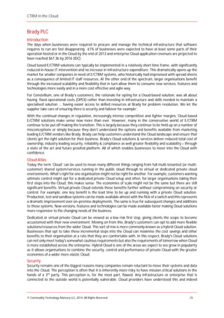 CTRM in the Cloud
© Commodity Technology Advisory LLC, 2014, All Rights Reserved. 26
Brady PLC
Introduction
The days when businesses were required to procure and manage the technical infrastructure that software
requires to run are fast disappearing. 61% of businesses were expected to have at least some parts of their
operation hosted or in the Cloud by the end of 2013 and enterprise Cloud application revenues are projected to
have reached $67.3b by 2016 (IDC).
Cloud based E/CTRM solutions can typically be implemented in a relatively short time frame, with significantly
reduced in-house IT intervention and no increase in infrastructure expenditure. This dramatically opens up the
market for smaller companies in need of E/CTRM systems, who historically had improvised with spread sheets
as a consequence of limited IT staff resources. At the other end of the spectrum, larger organisations benefit
through the increased scalability and flexibility that in turn allow them to consume new services, features and
technologies more easily and in a more cost effective and agile way.
For Constellium, one of Brady’s customers, the rationale for opting for a Cloud-based solution, was all about
having ‘fixed operational costs (OPEX) rather than investing in infrastructure and skills needed to maintain a
specialised solution ... having easier access to skilled resources at Brady for problem resolution. We let the
supplier take care of ensuring there is security and failover for example’.
With the continual changes in regulation, increasingly intense competition and tighter margins, Cloud based
E/CTRM solutions make sense now more than ever. However, many in the conservative world of E/CTRM
continue to be put off making the transition. This is largely because they continue to be held up on a number of
misconceptions or simply because they don’t understand the options and benefits available from marketing
leading E/CTRM vendors like Brady. Brady can help customers understand the Cloud landscape and ensure that
clients get the right solution for their business. Brady’s Cloud solutions & services deliver reduced total cost of
ownership, industry leading security, reliability & compliance as well greater flexibility and scalability – through
a state of the art and future proofed platform. All of which enables businesses to move into the Cloud with
confidence.
Cloud Atlas
Today the term ‘Cloud’ can be used to mean many different things ranging from full multi-tenanted (or multi-
customer) shared system/services running in the public cloud through to virtual or dedicated private cloud
environments. What’s right for one organisation might not be right for another. For example, customers wanting
ultimate control might opt for a dedicated private Cloud setup and often, for larger organisations taking their
first steps into the Cloud, this makes sense. The economies of scale might not be the same but there are still
significant benefits. Virtual private Cloud extends these benefits further without compromising on security or
control. For example, one key benefit is the lead time to be up and running with a private Cloud solution.
Production, test and sandbox systems can be made available almost with the flick of a switch and this represents
a dramatic improvement over on–premise deployments. The same is true for subsequent changes and additions
to those systems. New versions, features and technologies can be made available faster making Cloud solutions
more responsive to the changing needs of the business.
Dedicated or virtual private Cloud can be viewed as a low risk first step, giving clients the scope to become
accustomed with their new environment. Moving on from this, Brady's customers can opt to add more flexible
solutions/resources from the wider Cloud. This sort of mix is more commonly known as a hybrid Cloud solution.
Businesses that opt to take these incremental steps into the Cloud can maximise the cost savings and other
benefits to their organisation at a rate that they are comfortable with. In this respect, Brady's Cloud solutions
can not only meet today's somewhat cautious requirementsbut also the requirements of tomorrow when Cloud
is more established across the enterprise. Hybrid Cloud is one of the areas we expect to see grow in popularity
as it allows organisations to combine the security, control and performance of private Cloud with the greater
economies of a wider more elastic Cloud.
Security
Security remains one of the biggest reasons many companies remain reluctant to move their systems and data
into the Cloud. The perception is often that it is inherently more risky to have mission critical solutions in the
hands of a 3rd
party. This perception is, for the most part, flawed. Any infrastructure or enterprise that is
connected to the outside world is potentially vulnerable. Cloud providers have understood this and indeed
 