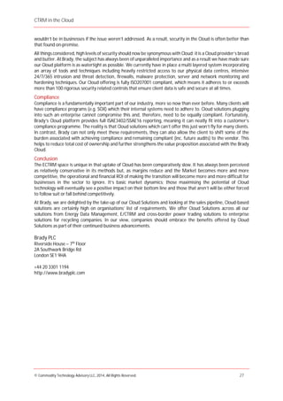 CTRM in the Cloud
© Commodity Technology Advisory LLC, 2014, All Rights Reserved. 27
wouldn’t be in businesses if the issue weren’t addressed. As a result, security in the Cloud is often better than
that found on-premise.
All things considered, high levels of security should now be synonymous with Cloud; it is a Cloud provider’s bread
and butter. At Brady, the subject has always been of unparalleled importance and as a result we have made sure
our Cloud platform is as watertight as possible. We currently have in place a multi layered system incorporating
an array of tools and techniques including heavily restricted access to our physical data centres, intensive
24/7/365 intrusion and threat detection, firewalls, malware protection, server and network monitoring and
hardening techniques. Our Cloud offering is fully ISO207001 compliant, which means it adheres to or exceeds
more than 100 rigorous security related controls that ensure client data is safe and secure at all times.
Compliance
Compliance is a fundamentally important part of our industry, more so now than ever before. Many clients will
have compliance programs (e.g. SOX) which their internal systems need to adhere to. Cloud solutions plugging
into such an enterprise cannot compromise this and, therefore, need to be equally compliant. Fortunately,
Brady’s Cloud platform provides full ISAE3402/SSAE16 reporting, meaning it can neatly fit into a customer’s
compliance programme. The reality is that Cloud solutions which can’t offer this just won’t fly for many clients.
In contrast, Brady can not only meet these requirements, they can also allow the client to shift some of the
burden associated with achieving compliance and remaining compliant (inc. future audits) to the vendor. This
helps to reduce total cost of ownership and further strengthens the value proposition associated with the Brady
Cloud.
Conclusion
The ECTRM space is unique in that uptake of Cloud has been comparatively slow. It has always been perceived
as relatively conservative in its methods but, as margins reduce and the Market becomes more and more
competitive, the operational and financial ROI of making the transition will become more and more difficult for
businesses in the sector to ignore. It’s basic market dynamics; those maximising the potential of Cloud
technology will eventually see a positive impact on their bottom line and those that aren’t will be either forced
to follow suit or fall behind competitively.
At Brady, we are delighted by the take-up of our Cloud Solutions and looking at the sales pipeline, Cloud-based
solutions are certainly high on organisations’ list of requirements. We offer Cloud Solutions across all our
solutions from Energy Data Management, E/CTRM and cross-border power trading solutions to enterprise
solutions for recycling companies. In our view, companies should embrace the benefits offered by Cloud
Solutions as part of their continued business advancements.
Brady PLC
Riverside House – 7th
Floor
2A Southwark Bridge Rd
London SE1 9HA
+44 20 3301 1194
http://www.bradyplc.com
 