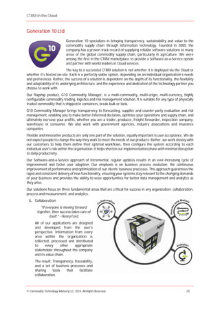 CTRM in the Cloud
© Commodity Technology Advisory LLC, 2014, All Rights Reserved. 28
Generation 10 Ltd
Generation 10 specializes in bringing transparency, sustainability and value to the
commodity supply chain through information technology. Founded in 2000, the
company has a proven track record of supplying reliable software solutions to many
areas of the global commodity supply chain, particularly in agriculture. We were
among the first in the CTRM marketplace to provide a Software-as-a-Service option
and partner with world leaders in Cloud services.
The key to a successful CTRM solution is not whether it is deployed via the Cloud or
whether it’s hosted on-site. Each is a perfectly viable option, depending on an individual organization’s needs
and preferences. Rather, the success of a solution is dependent on the depth of its functionality, the flexibility
and adaptability of its underlying architecture, and the experience and dedication of the technology partner you
choose to work with.
Our flagship product, G10 Commodity Manager, is a multi-commodity, multi-origin, multi-currency, highly
configurable commodity trading, logistics and risk management solution. It is suitable for any type of physically
traded commodity that is shipped in containers, break-bulk or tank.
G10 Commodity Manager brings transparency to forecasting, supplier and counter-party evaluation and risk
management, enabling you to make better-informed decisions, optimize your operations and supply chain, and
ultimately increase your profits, whether you are a trader, producer, freight forwarder, inspection company,
warehouse or consumer. We also work with government agencies, industry associations and insurance
companies.
Flexible and innovative products are only one part of the solution, equally important is user acceptance. We do
not expect people to change the way they work to meet the needs of our products. Rather, we work closely with
our customers to help them define their optimal workflows, then configure the system according to each
individual user's role within the organisation. It helps shorten our implementation phase with minimal disruption
to daily productivity.
Our Software-and-a-Service approach of incremental, regular updates results in an ever-increasing cycle of
improvement and faster user adoption. Our emphasis is on business process evolution: the continuous
improvement of performance and optimization of our clients’ business processes. This approach guarantees the
rapid and consistent delivery of new functionality, ensuring your systems stay relevant to the changing demands
of your business and provides the ability to seize opportunities for better data management and analytics as
they arise.
Our solutions focus on three fundamental areas that are critical for success in any organization: collaboration,
process and measurement, and analytics.
I. Collaboration
"If everyone is moving forward
together, then success takes care of
itself." - Henry Ford
All of our applications are designed
and developed from the user's
perspective. Information from every
area within the organization is
collected, processed and distributed
to every other appropriate
stakeholder throughout the company
and its value chain.
The result: Transparency, traceability,
and a set of business processes and
sharing tools that facilitate
collaboration.
 