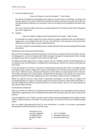 CTRM in the Cloud
© Commodity Technology Advisory LLC, 2014, All Rights Reserved. 29
II. Process and Measurement
"If you can't measure it, you can't manage it." - Peter Drucker
Our advanced workflow and scheduling tools enable you to plan resources effectively, set targets and
manage capacity. We monitor thousands of data points to deliver your business-specific metrics that not
only identify where bottlenecks are occurring or costs are increasing, but can anticipate them before they
happen.
The result: Real-time insights that lead to an unprecedented level of efficiency and control throughout
your entire supply chain.
III. Analytics
"If you can't explain it simply, you don't understand it well enough." - Albert Einstein
It's impossible for anyone to digest the massive amount of complex transactions that occur daily within a
supply chain, so our analytical tools do it for you. They drill down to the granular level but present the
information in a visual, tailored, easy-to-understand format.
The result: A high-level understanding of varied, complex data that makes decisionmaking both fact-based
and intuitive.
A Dedicated Team of Experienced Professionals
All Generation 10 employees spend time working face-to-face with our customers in their own facilities. As their
technology partner, we interact regularly with middle and upper management and participate in their strategic
meetings to ensure that our solutions remain relevant to their needs.
The global commodity supply chain is complex, dynamic and ever-changing, and the real-world experience of
our dedicated team of professionals is invaluable when positioning our customers for success, both today and
in the future.
For the first decade of its existence, Generation 10 worked almost exclusively with cotton. This highly complex
commodity involves a diverse supply chain, requires tracking down to the unit level, and is priced on a matrix of
more than 15 different factors, premiums and discounts, each of which can change during the life of the unit.
This breadth and depth of our understanding, combined with the flexibility of our solutions, has resulted in an
application framework that makes applying across other commodities mostly a matter of configuration.
Whilst our expertise has been firmly rooted in agricultural commodities, we were able to configure G10
Commodity Manager for copper in a morning. Despite the fact that we had never worked with metals before, it
was fully configured and marked to market by the time we broke for lunch. There are not many systems out
there that are able to do that.
An Unbeatable Combination
When you combine the industry's most flexible and innovative products with a philosophy of partnership and
collaboration, supported by a team of dedicated professionals with real-world experience, great results can be
achieved.
If you are looking for a Tier 1 solution, you don't need to choose between having depth of functionality or having
modern, flexible architecture. Generation 10 can give you both - at a fraction of the price of a traditional legacy
system.
Visit our website (www.generation10.net) for more information, or contact us to arrange a personalized
demonstration of all that Generation 10 can do for you.
Generation 10 Ltd
Level One, Highpoint
34 Highfield Street
Liverpool, L3 6AA
UK
t: +44 151 709 0005
e: info@generation10.net
w: www.generation10.net
 