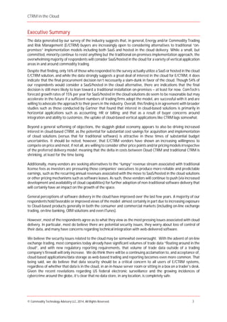 CTRM in the Cloud
© Commodity Technology Advisory LLC, 2014, All Rights Reserved. 3
Executive Summary
The data generated by our survey of the industry suggests that, in general, Energy and/or Commodity Trading
and Risk Management (E/CTRM) buyers are increasingly open to considering alternatives to traditional “on-
premises” implementation models including both SaaS and hosted in the cloud delivery. While a small, but
committed, minority continue to resist anything but the traditional on-premises implementation approach, the
overwhelming majority of respondents will consider SaaS/hosted in the cloud for a variety of vertical application
areas in and around commodity trading.
Despite that finding, only 16% of those who responded to the survey actually utilize a SaaS or hosted in the cloud
E/CTRM solution, and while the data strongly suggests a great deal of interest in the cloud for E/CTRM, it does
indicate that the final procurement decision isn’t necessarily a slam-dunk in favor of the cloud. Though 54% of
our respondents would consider a SaaS/hosted in the cloud alternative, there are indications that the final
decision is still more likely to lean toward a traditional installation on-premises – at least for now. ComTech’s
forecast growth rates of 15% per year for SaaS/hosted in the cloud solutions do seem to be reasonable but may
accelerate in the future if a sufficient numbers of trading firms adopt the model, are successful with it and are
willing to advocate the approach to their peers in the industry. Overall, this finding is in agreement with broader
studies such as those conducted by Gartner that found that interest in cloud-based solutions is primarily in
horizontal applications such as accounting, HR or billing; and that as a result of buyer concerns around
integration and ability to customize, the uptake of cloud-based vertical applications like CTRM lags somewhat.
Beyond a general softening of objections, the sluggish global economy appears to also be driving increased
interest in cloud-based CTRM, as the potential for substantial cost savings for acquisition and implementation
of cloud solutions (versus that for traditional software) is attractive in these times of substantial budget
uncertainties. It should be noted, however, that E/CTRM vendors have shown an increasing willingness to
compete on price andmost, if not all, are willing to consider other price points and/or pricing models irrespective
of the preferred delivery model; meaning that the delta in costs between Cloud CTRM and traditional CTRM is
shrinking, at least for the time being.
Additionally, many vendors are seeking alternatives to the “lumpy” revenue stream associated with traditional
license fees as investors are pressuring those companies’ executives to produce more reliable and predictable
earnings, such as the recurring annual revenues associated with the move to SaaS/hosted in the cloud solutions
or other pricing mechanisms such as software leases. As such, these vendors will continue to push (via increased
development and availability of cloud capabilities) for further adoption of non-traditional software delivery that
will certainly have an impact on the growth of the space.
General perceptions of software delivery in the cloud have improved over the last few years. A majority of our
respondents hold favorable or improved views of the model; almost certainly in part due to increasing exposure
to Cloud-based products generally in both the consumer and commercial markets (including on-line exchange
trading, on-line banking, CRM solutions and even iTunes).
However, most of the respondents agree as to what they view as the most pressing issues associated with cloud
delivery. In particular, most do believe there are potential security issues, they worry about loss of control of
their data, and many have concerns regarding technical integration with web-delivered software.
We believe the security issues related to the cloud may be somewhat overwrought. With the advent of on-line
exchange trading, most companies today already have significant volumes of trade data “floating around in the
cloud”, and with new regulatory reporting requirements, that volume of trade data outside of a trading
company’s firewall will only increase. We do think there will be a continuing acclamation to, and acceptance of,
cloud-based applications/data storage as web-based trading and reporting becomes even more common. That
being said, we do believe that data security should be a critical concern to all users of E/CTRM systems,
regardless of whether that data is in the cloud, in an in-house server room or sitting in a box on a trader’s desk.
Given the recent revelations regarding US federal electronic surveillance and the growing incidences of
cybercrime around the globe, it’s clear that no data store, in any location, is completely safe.
 