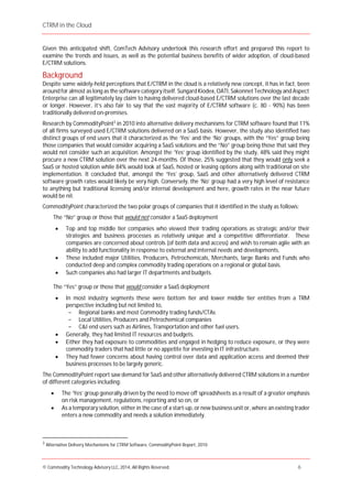 CTRM in the Cloud
© Commodity Technology Advisory LLC, 2014, All Rights Reserved. 6
Given this anticipated shift, ComTech Advisory undertook this research effort and prepared this report to
examine the trends and issues, as well as the potential business benefits of wider adoption, of cloud-based
E/CTRM solutions.
Background
Despite some widely-held perceptions that E/CTRM in the cloud is a relatively new concept, it has in fact, been
around for almost as long as the software category itself. Sungard Kiodex, OATI, Sakonnet Technology and Aspect
Enterprise can all legitimately lay claim to having delivered cloud-based E/CTRM solutions over the last decade
or longer. However, it’s also fair to say that the vast majority of E/CTRM software (c. 80 - 90%) has been
traditionally delivered on-premises.
Research by CommodityPoint3
in 2010 into alternative delivery mechanisms for CTRM software found that 11%
of all firms surveyed used E/CTRM solutions delivered on a SaaS basis. However, the study also identified two
distinct groups of end users that it characterized as the ‘Yes’ and the ‘No’ groups, with the “Yes” group being
those companies that would consider acquiring a SaaS solutions and the “No” group being those that said they
would not consider such an acquisition. Amongst the ‘Yes‘ group identified by the study, 48% said they might
procure a new CTRM solution over the next 24-months. Of those, 25% suggested that they would only seek a
SaaS or hosted solution while 84% would look at SaaS, hosted or leasing options along with traditional on site
implementation. It concluded that, amongst the ‘Yes’ group, SaaS and other alternatively delivered CTRM
software growth rates would likely be very high. Conversely, the ‘No’ group had a very high level of resistance
to anything but traditional licensing and/or internal development and here, growth rates in the near future
would be nil.
CommodityPoint characterized the two polar groups of companies that it identified in the study as follows:
The “No” group or those that would not consider a SaaS deployment
Top and top middle tier companies who viewed their trading operations as strategic and/or their
strategies and business processes as relatively unique and a competitive differentiator. These
companies are concerned about controls (of both data and access) and wish to remain agile with an
ability to add functionality in response to external and internal needs and developments.
These included major Utilities, Producers, Petrochemicals, Merchants, large Banks and Funds who
conducted deep and complex commodity trading operations on a regional or global basis.
Such companies also had larger IT departments and budgets.
The “Yes” group or those that would consider a SaaS deployment
In most industry segments these were bottom tier and lower middle tier entities from a TRM
perspective including but not limited to,
- Regional banks and most Commodity trading funds/CTAs
- Local Utilities, Producers and Petrochemical companies
- C&I end users such as Airlines, Transportation and other fuel users.
Generally, they had limited IT resources and budgets.
Either they had exposure to commodities and engaged in hedging to reduce exposure, or they were
commodity traders that had little or no appetite for investing in IT infrastructure.
They had fewer concerns about having control over data and application access and deemed their
business processes to be largely generic.
The CommodityPoint report saw demand for SaaS and other alternatively delivered CTRM solutions in a number
of different categories including:
The ‘Yes’ group generally driven by the need to move off spreadsheets as a result of a greater emphasis
on risk management, regulations, reporting and so on, or
As a temporary solution, either in the case of a start-up, or new business unit or, where an existing trader
enters a new commodity and needs a solution immediately.
3
Alternative Delivery Mechanisms for CTRM Software, CommodityPoint Report, 2010
 